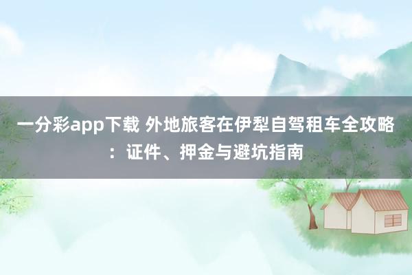 一分彩app下载 外地旅客在伊犁自驾租车全攻略：证件、押金与避坑指南