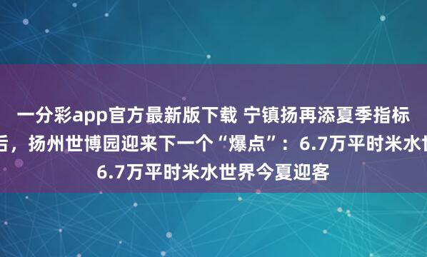 一分彩app官方最新版下载 宁镇扬再添夏季指标地，AAA之后，扬州世博园迎来下一个“爆点”：6.7万平时米水世界今夏迎客