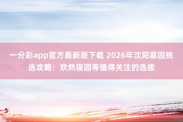 一分彩app官方最新版下载 2026年沈阳墓园挑选攻略：欢然寝园等值得关注的选拔