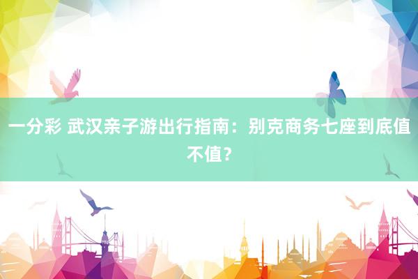 一分彩 武汉亲子游出行指南：别克商务七座到底值不值？