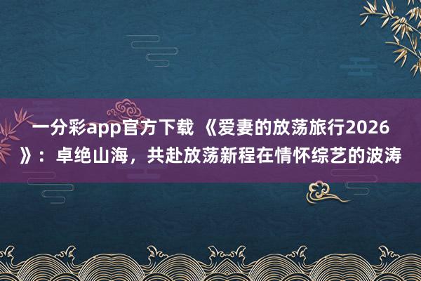 一分彩app官方下载 《爱妻的放荡旅行2026》：卓绝山海，共赴放荡新程在情怀综艺的波涛
