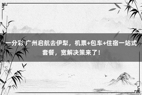 一分彩 广州启航去伊犁，机票+包车+住宿一站式套餐，宽解决策来了！