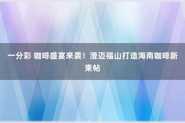 一分彩 咖啡盛宴来袭！澄迈福山打造海南咖啡新柬帖