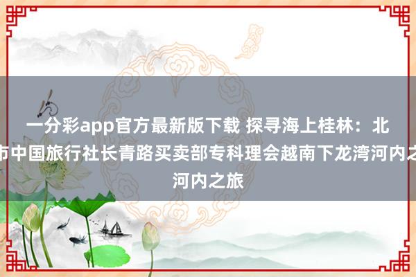 一分彩app官方最新版下载 探寻海上桂林：北海市中国旅行社长青路买卖部专科理会越南下龙湾河内之旅