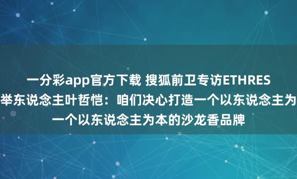 一分彩app官方下载 搜狐前卫专访ETHREST.以太境品牌创举东说念主叶哲恺：咱们决心打造一个以东说念主为本的沙龙香品牌