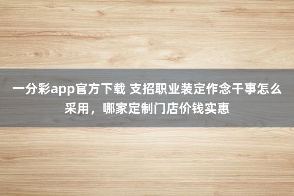 一分彩app官方下载 支招职业装定作念干事怎么采用，哪家定制门店价钱实惠