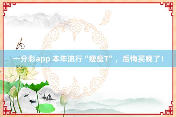 一分彩app 本年流行“瘦瘦T”，后悔买晚了！