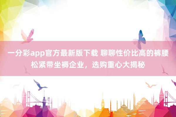 一分彩app官方最新版下载 聊聊性价比高的裤腰松紧带坐褥企业，选购重心大揭秘