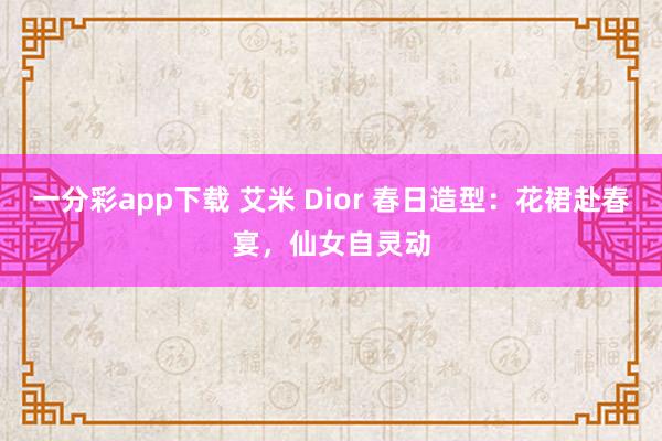 一分彩app下载 艾米 Dior 春日造型：花裙赴春宴，仙女自灵动