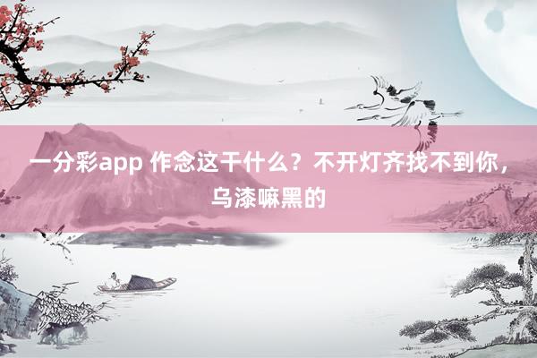 一分彩app 作念这干什么？不开灯齐找不到你，<a href=