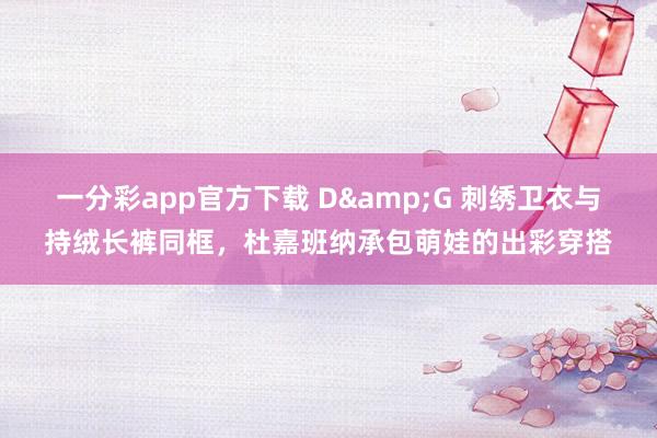 一分彩app官方下载 D&G 刺绣卫衣与持绒长裤同框，杜嘉班纳承包萌娃的出彩穿搭