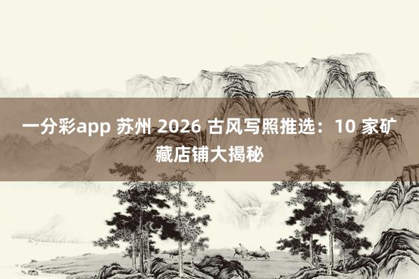 一分彩app 苏州 2026 古风写照推选：10 家矿藏店铺大揭秘