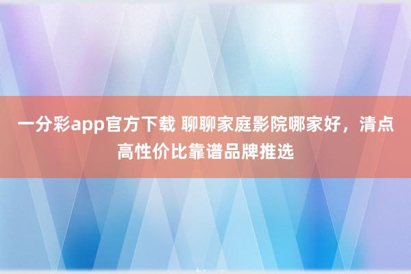 一分彩app官方下载 聊聊家庭影院哪家好，清点高性价比靠谱品牌推选