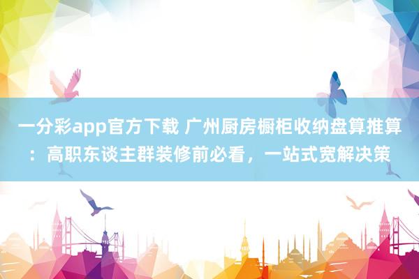 一分彩app官方下载 广州厨房橱柜收纳盘算推算：高职东谈主群装修前必看，<a href=