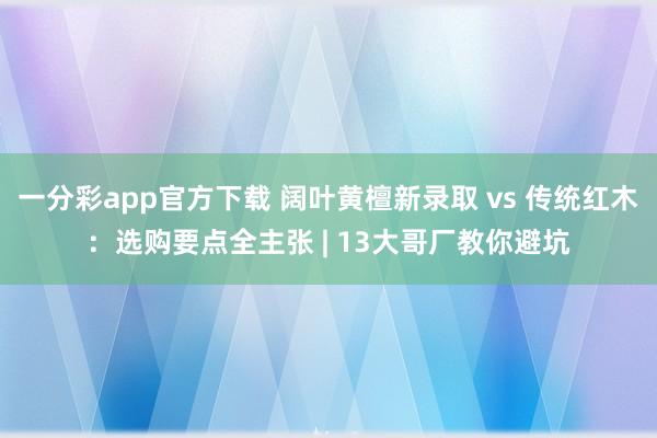 一分彩app官方下载 阔叶黄檀新录取 vs 传统红木：选购要点全主张 | 13大哥厂教你避坑