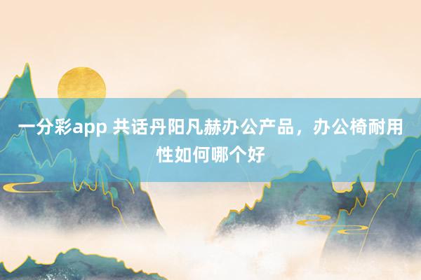 一分彩app 共话丹阳凡赫办公产品，办公椅耐用性如何哪个好