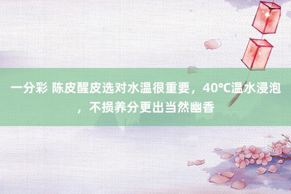 一分彩 陈皮醒皮选对水温很重要，40℃温水浸泡，不损养分更出当然幽香