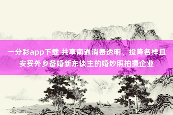 一分彩app下载 共享南通消费透明、投降各样且安妥外乡备婚新东谈主的婚纱照拍摄企业