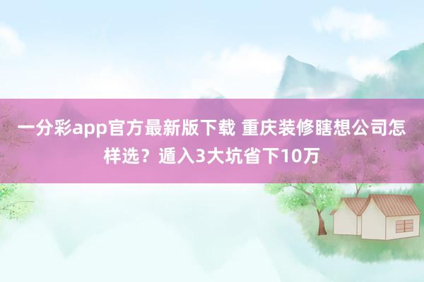 一分彩app官方最新版下载 重庆装修瞎想公司怎样选？遁入3大坑省下10万