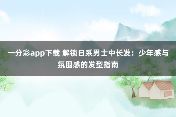 一分彩app下载 解锁日系男士中长发：少年感与氛围感的发型指南