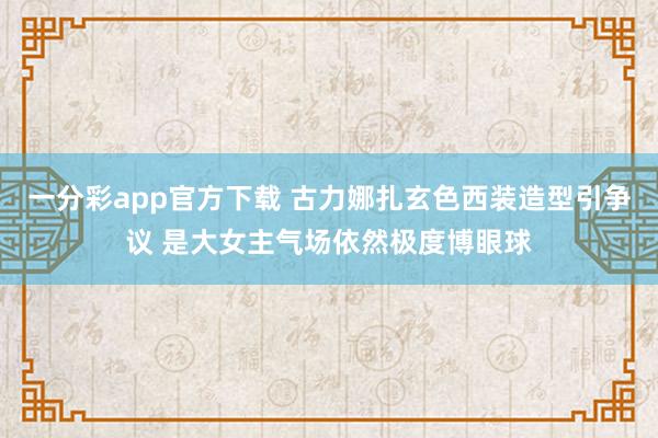 一分彩app官方下载 古力娜扎玄色西装造型引争议 是大女主气场依然极度博眼球
