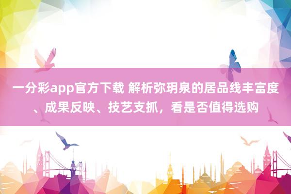 一分彩app官方下载 解析弥玥泉的居品线丰富度、成果反映、技艺支抓，看是否值得选购