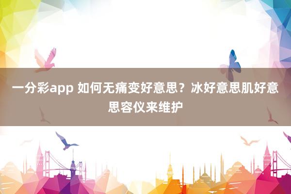 一分彩app 如何无痛变好意思？冰好意思肌好意思容仪来维护