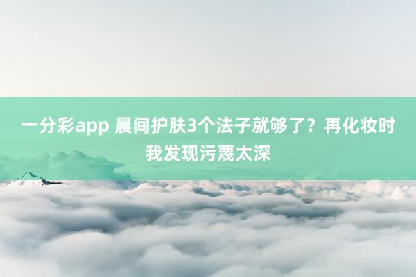 一分彩app 晨间护肤3个法子就够了？再化妆时我发现污蔑太深