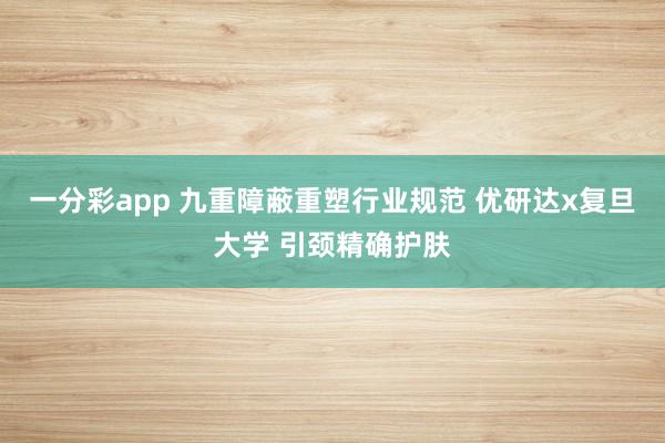 一分彩app 九重障蔽重塑行业规范 优研达x复旦大学 引颈精确护肤