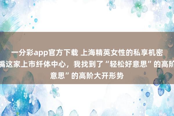 一分彩app官方下载 上海精英女性的私享机密：在陆家嘴这家上市纤体中心，我找到了“轻松好意思”的高阶大开形势