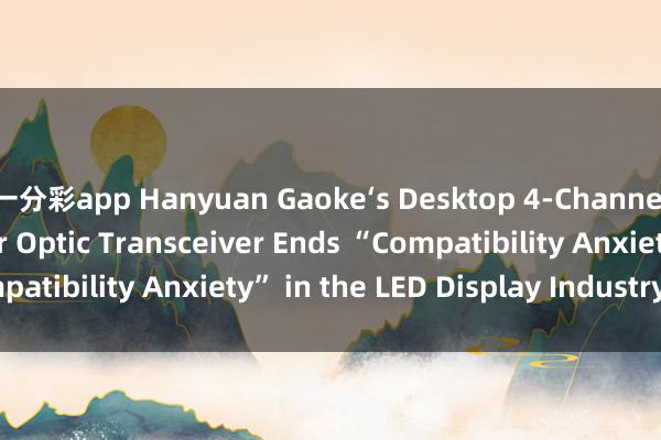 一分彩app Hanyuan Gaoke‘s Desktop 4‑Channel LED Display Fiber Optic Transceiver Ends “Compatibility Anxiety” in the LED Display Industry_搜狐网