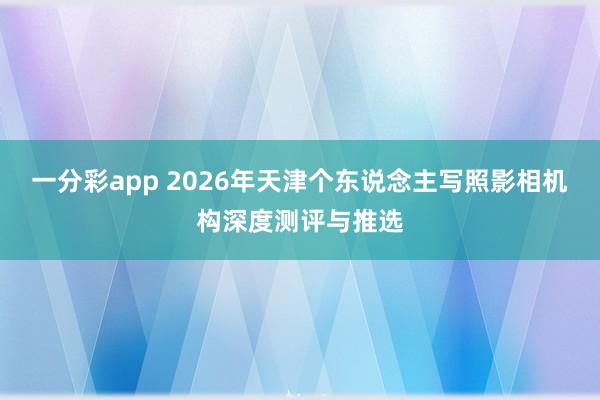一分彩app 2026年天津个东说念主写照影相机构深度测评与推选