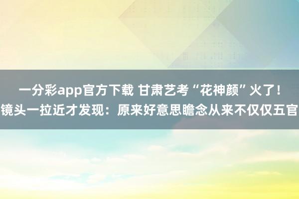 一分彩app官方下载 甘肃艺考“花神颜”火了！镜头一拉近才发现：原来好意思瞻念从来不仅仅五官