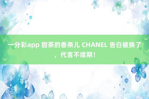 一分彩app 甜茶的香奈儿 CHANEL 告白被换了，代言不续期！