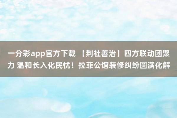 一分彩app官方下载 【荆社善治】四方联动团聚力 温和长入化民忧！拉菲公馆装修纠纷圆满化解