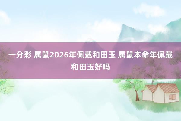 一分彩 属鼠2026年佩戴和田玉 属鼠本命年佩戴和田玉好吗