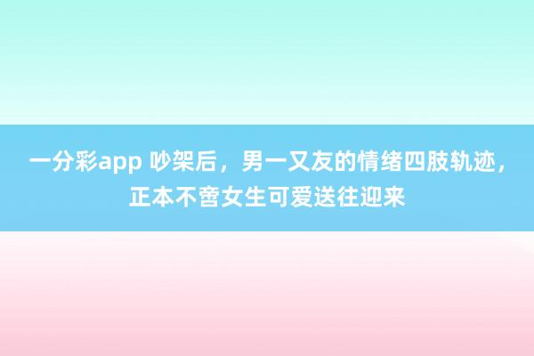 一分彩app 吵架后，男一又友的情绪四肢轨迹，正本不啻女生可爱送往迎来