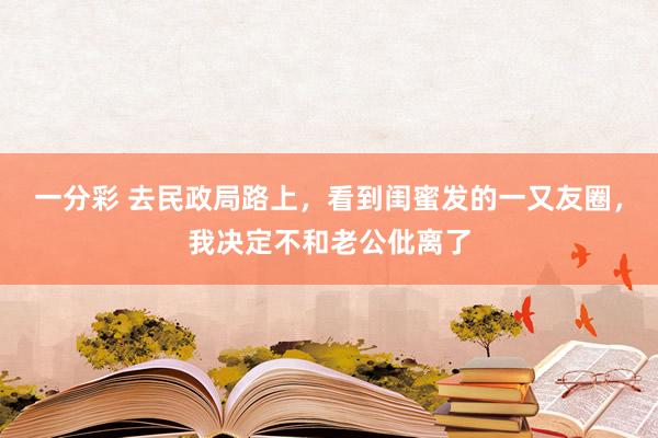 一分彩 去民政局路上，看到闺蜜发的一又友圈，我决定不和老公仳离了