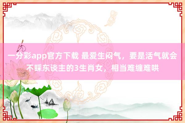 一分彩app官方下载 最爱生闷气，要是活气就会不睬东谈主的3生肖女，相当难缠难哄
