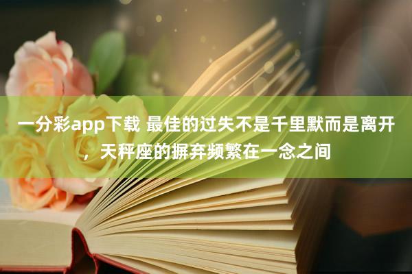 一分彩app下载 最佳的过失不是千里默而是离开，天秤座的摒弃频繁在一念之间