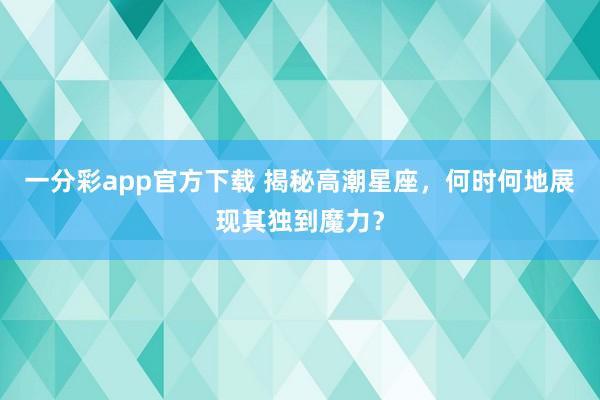一分彩app官方下载 揭秘高潮星座，何时何地展现其独到魔力？