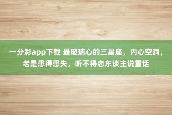 一分彩app下载 最玻璃心的三星座，内心空洞，老是患得患失，听不得恋东谈主说重话