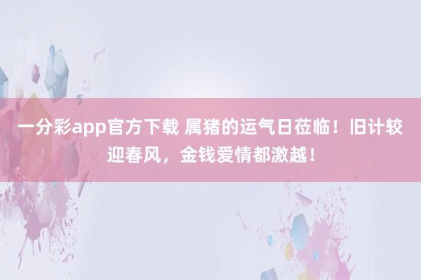 一分彩app官方下载 属猪的运气日莅临！旧计较迎春风，金钱爱情都激越！