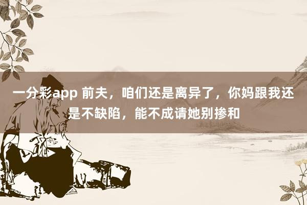 一分彩app 前夫，咱们还是离异了，你妈跟我还是不缺陷，能不成请她别掺和