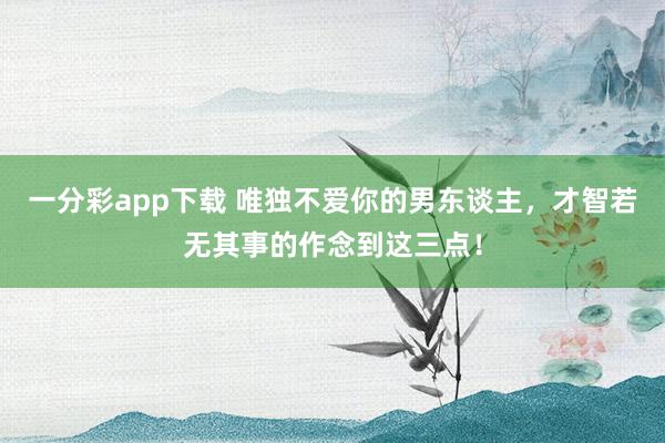 一分彩app下载 唯独不爱你的男东谈主，才智若无其事的作念到这三点！
