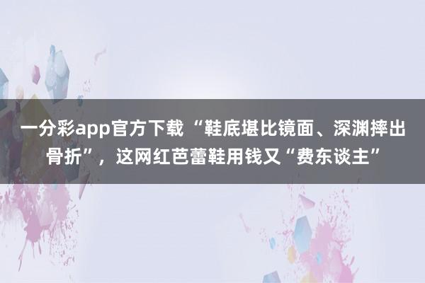一分彩app官方下载 “鞋底堪比镜面、深渊摔出骨折”，这网红芭蕾鞋用钱又“费东谈主”