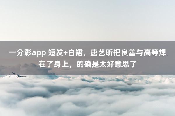 一分彩app 短发+白裙，唐艺昕把良善与高等焊在了身上，的确是太好意思了
