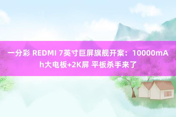 一分彩 REDMI 7英寸巨屏旗舰开案：10000mAh大电板+2K屏 平板杀手来了