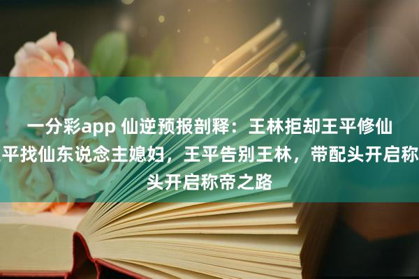 一分彩app 仙逆预报剖释：王林拒却王平修仙，给王平找仙东说念主媳妇，王平告别王林，带配头开启称帝之路