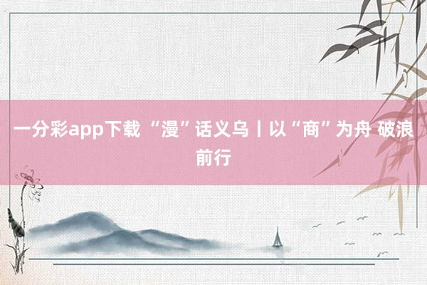 一分彩app下载 “漫”话义乌丨以“商”为舟 破浪前行